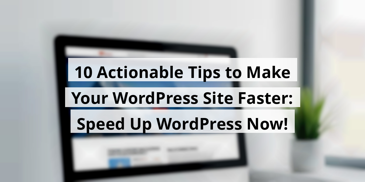 10 Actionable Tips to Make Your WordPress Site Faster: Speed Up WordPress Now!