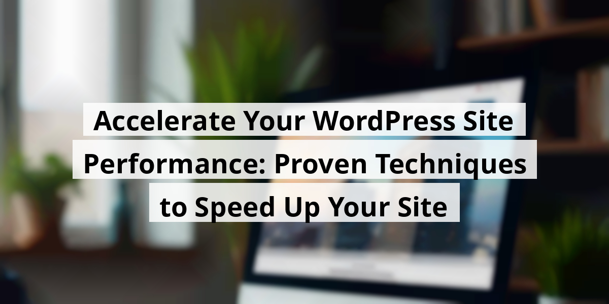 Accelerate Your WordPress Site Performance: Proven Techniques to Speed Up Your Site
