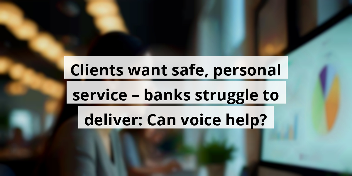 Clients want safe, personal service – banks struggle to deliver: Can voice help?