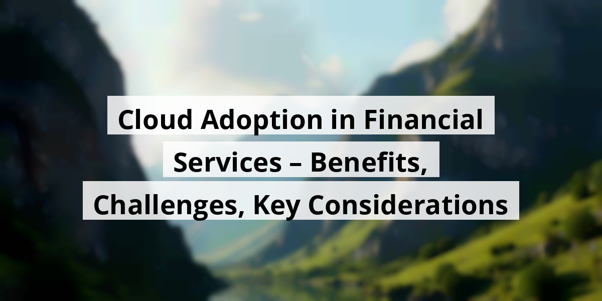 Cloud Adoption in Financial Services – Benefits, Challenges, Key Considerations