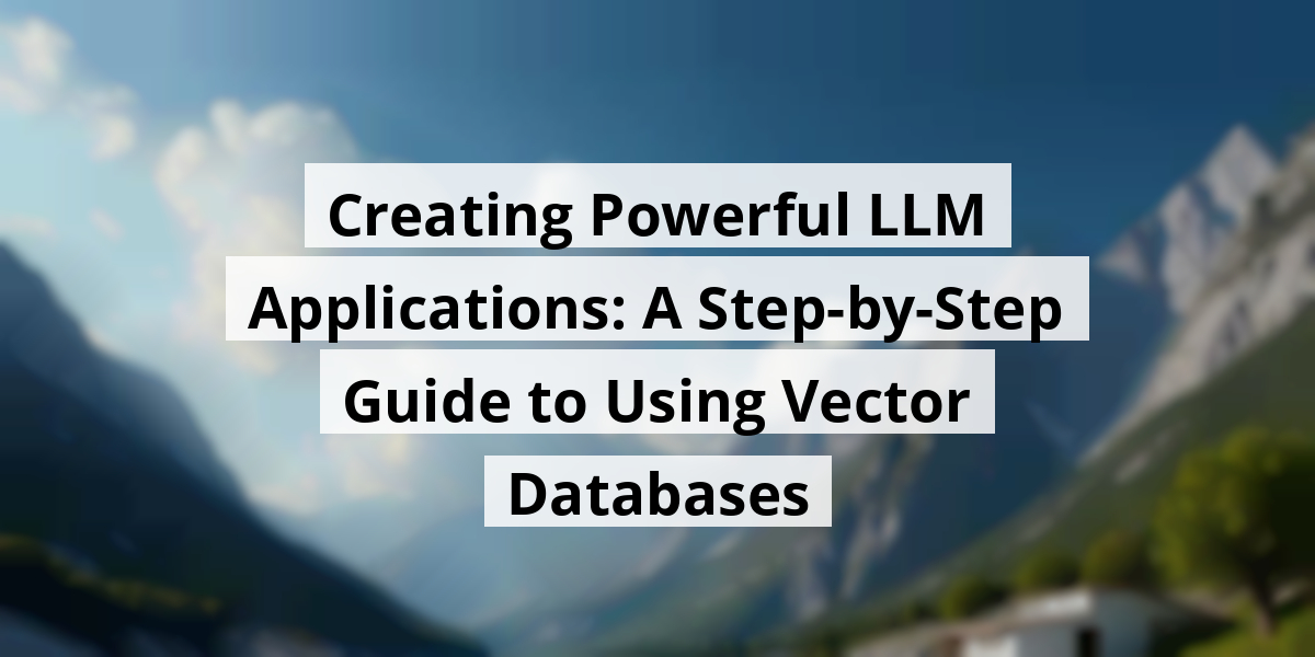 Creating Powerful LLM Applications: A Step-by-Step Guide to Using Vector Databases