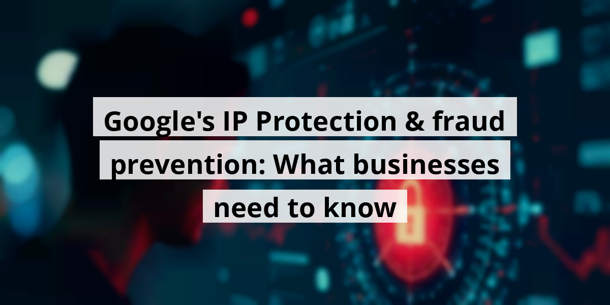 Google's IP Protection & fraud prevention: What businesses need to know