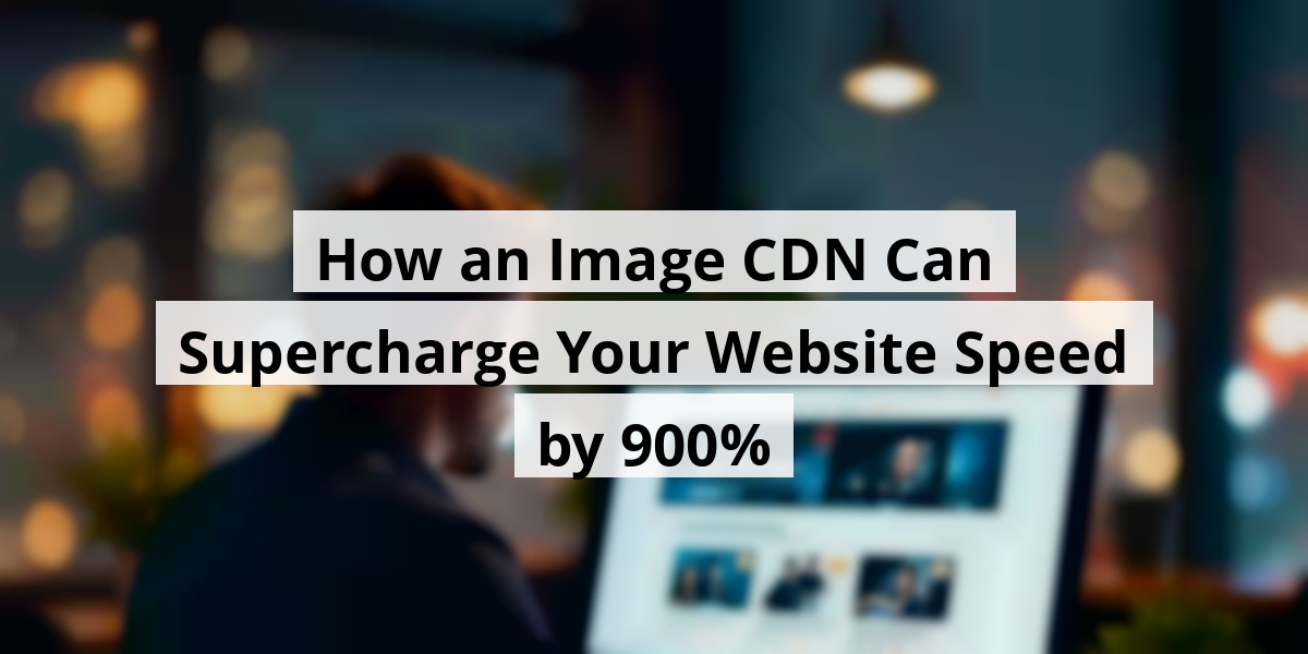 How an Image CDN Can Supercharge Your Website Speed by 900%