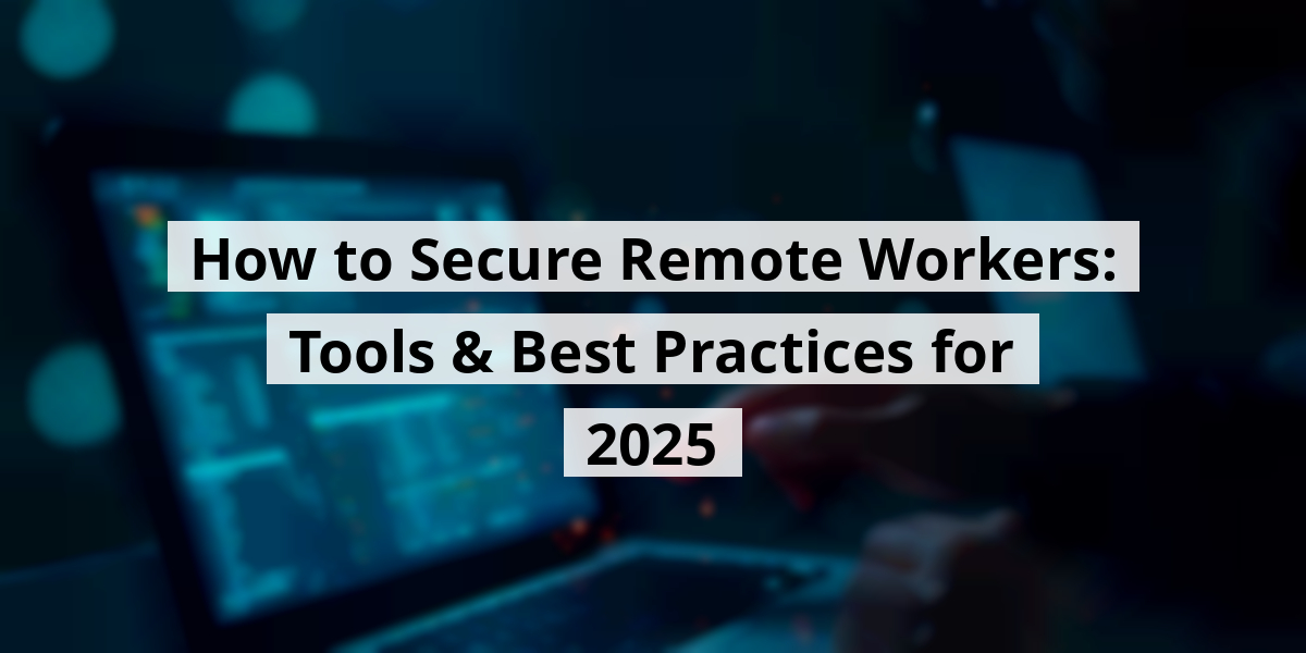 How to Secure Remote Workers: Tools & Best Practices for 2025