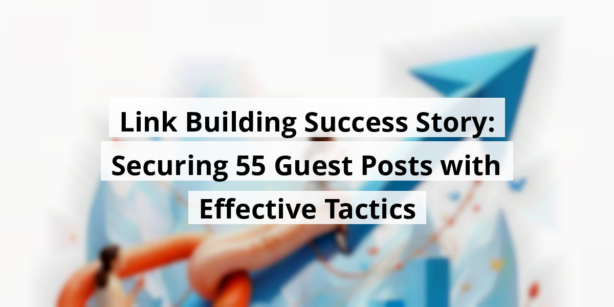 Link Building Success Story: Securing 55 Guest Posts with Effective Tactics