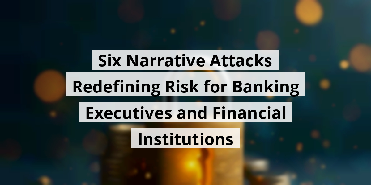 Six Narrative Attacks Redefining Risk for Banking Executives and Financial Institutions