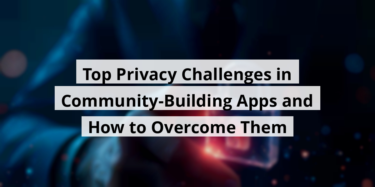 Top Privacy Challenges in Community-Building Apps and How to Overcome Them