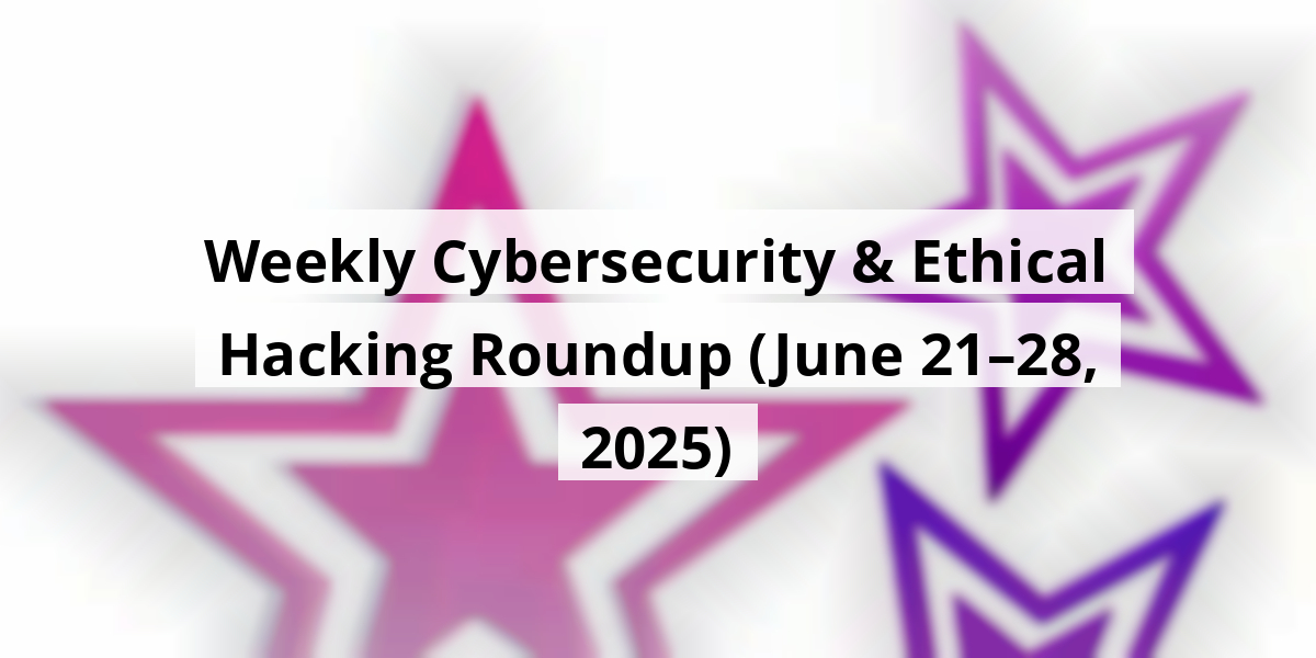 Weekly Cybersecurity & Ethical Hacking Roundup (June 21–28, 2025)