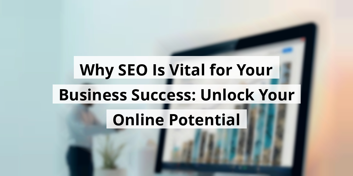 Why SEO Is Vital for Your Business Success: Unlock Your Online Potential
